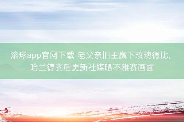 滚球app官网下载 老父亲旧主赢下玫瑰德比, 哈兰德赛后更新社媒晒不雅赛画面