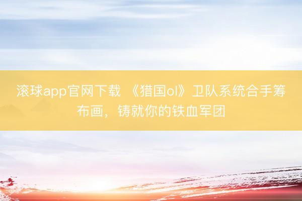 滚球app官网下载 《猎国ol》卫队系统合手筹布画，铸就你的铁血军团