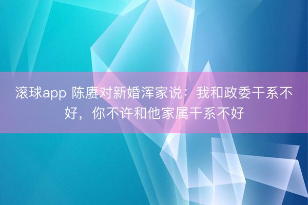 滚球app 陈赓对新婚浑家说:我和政委干系不好,你不许和他家属干系不好