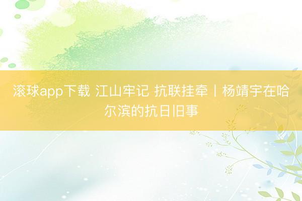 滚球app下载 江山牢记 抗联挂牵丨杨靖宇在哈尔滨的抗日旧事