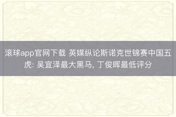 滚球app官网下载 英媒纵论斯诺克世锦赛中国五虎: 吴宜泽最大黑马， 丁俊晖最低评分