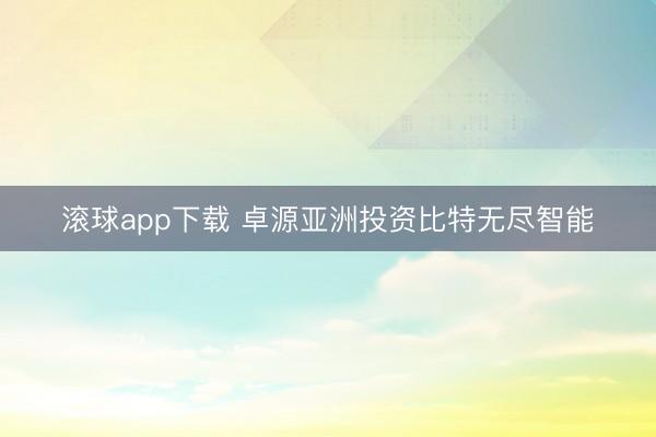 滚球app下载 卓源亚洲投资比特无尽智能