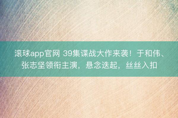 滚球app官网 39集谍战大作来袭！于和伟、张志坚领衔主演，悬念迭起，丝丝入扣