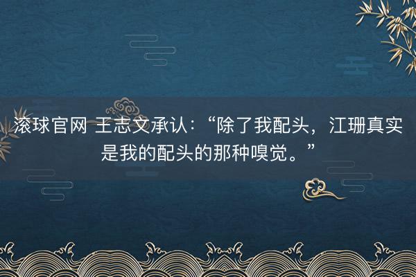 滚球官网 王志文承认：“除了我配头，江珊真实是我的配头的那种嗅觉。”