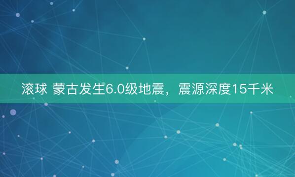 滚球 蒙古发生6.0级地震，震源深度15千米