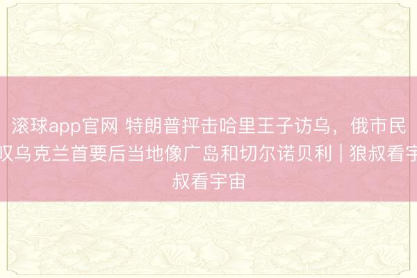 滚球app官网 特朗普抨击哈里王子访乌，俄市民哀叹乌克兰首要后当地像广岛和切尔诺贝利 | 狼叔看宇宙