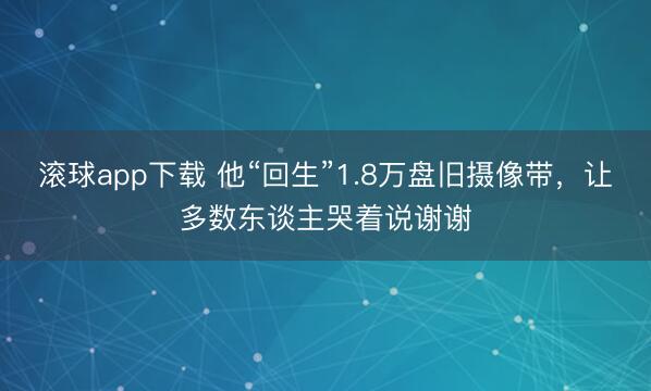 滚球app下载 他“回生”1.8万盘旧摄像带，让多数东谈主哭着说谢谢