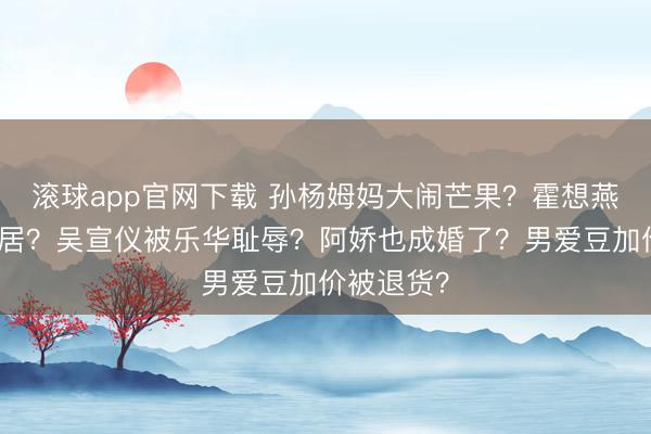 滚球app官网下载 孙杨姆妈大闹芒果？霍想燕跟老公分居？吴宣仪被乐华耻辱？阿娇也成婚了？男爱豆加价被退货？