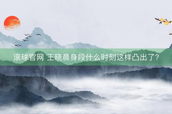 滚球官网 王晓晨身段什么时刻这样凸出了？