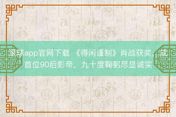 滚球app官网下载 《得闲谨制》肖战获奖，成首位90后影帝，九十度鞠躬尽显诚实