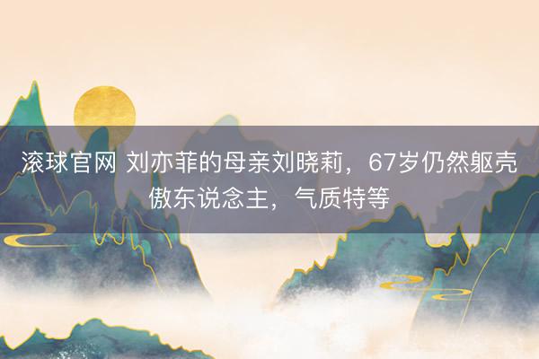 滚球官网 刘亦菲的母亲刘晓莉，67岁仍然躯壳傲东说念主，<a href=