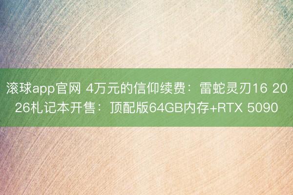 滚球app官网 4万元的信仰续费：雷蛇灵刃16 2026札记本开售：顶配版64GB内存+RTX 5090
