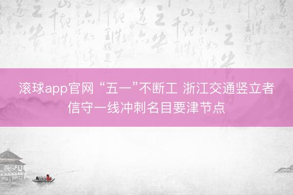 滚球app官网 “五一”不断工 浙江交通竖立者信守一线冲刺名目要津节点
