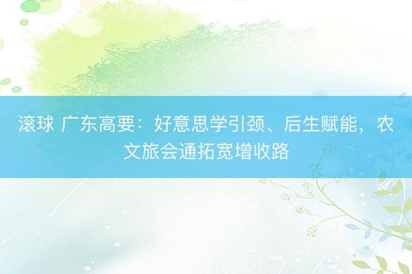 滚球 广东高要：好意思学引颈、后生赋能，农文旅会通拓宽增收路
