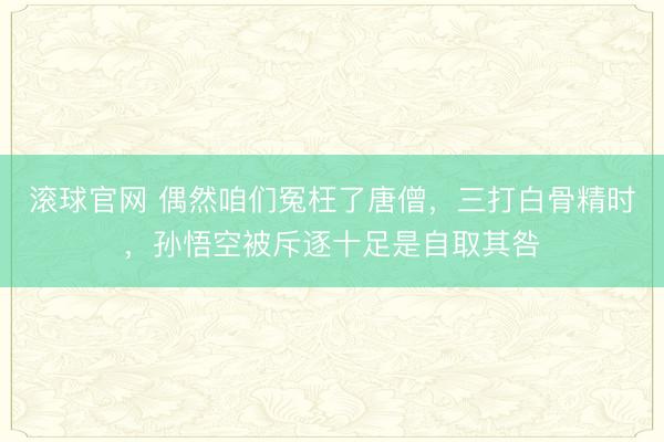 滚球官网 偶然咱们冤枉了唐僧，三打白骨精时，孙悟空被斥逐十足是自取其咎