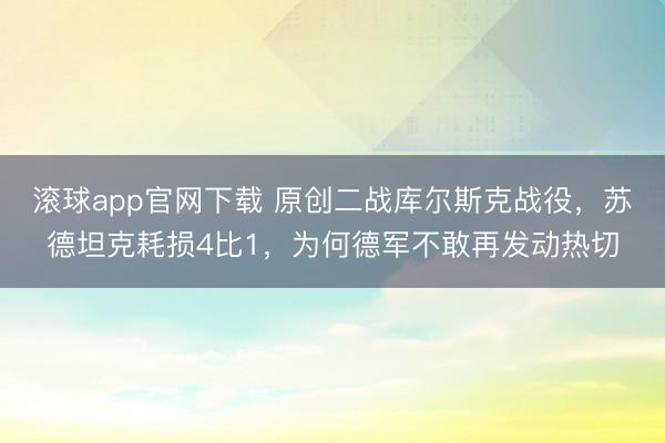 滚球app官网下载 原创二战库尔斯克战役，苏德坦克耗损4比1，为何德军不敢再发动热切