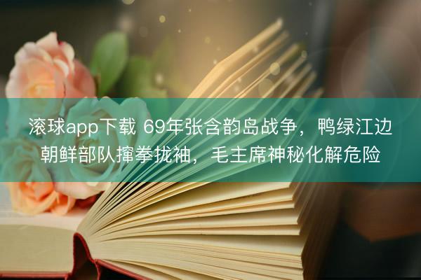滚球app下载 69年张含韵岛战争，鸭绿江边朝鲜部队撺拳拢袖，毛主席神秘化解危险