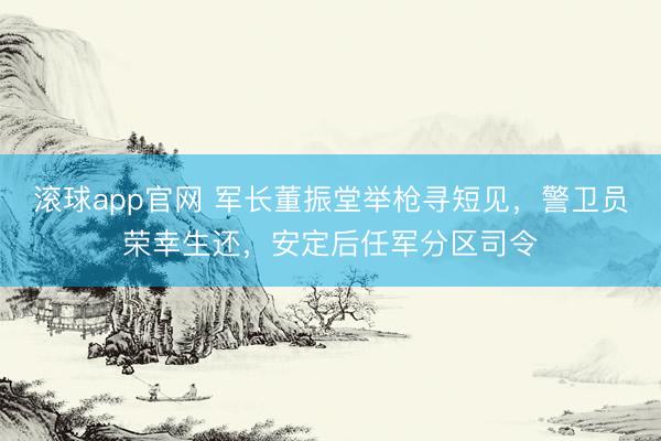 滚球app官网 军长董振堂举枪寻短见，警卫员荣幸生还，安定后任军分区司令
