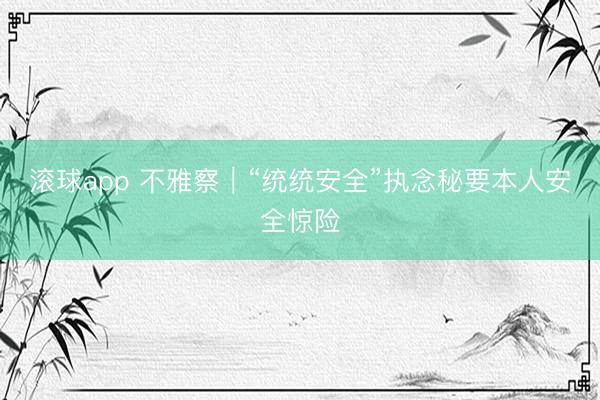 滚球app 不雅察｜“统统安全”执念秘要本人安全惊险