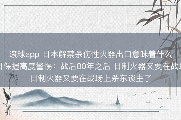 滚球app 日本解禁杀伤性火器出口意味着什么？行家指示对日保握高度警惕：战后80年之后 日制火器又要在战场上杀东谈主了