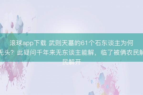 滚球app下载 武则天墓的61个石东谈主为何齐无头？此疑问千年来无东谈主能解，临了被俩农民解开