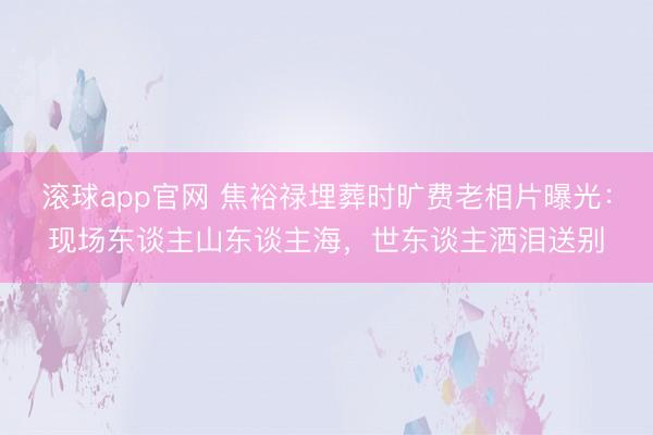 滚球app官网 焦裕禄埋葬时旷费老相片曝光：现场东谈主山东谈主海，世东谈主洒泪送别