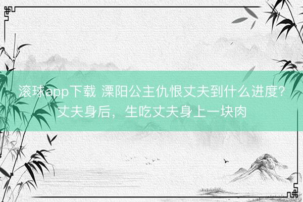 滚球app下载 溧阳公主仇恨丈夫到什么进度？丈夫身后，生吃丈夫身上一块肉