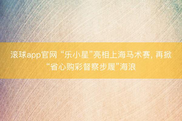 滚球app官网 “乐小星”亮相上海马术赛， 再掀“省心购彩督察步履”海浪