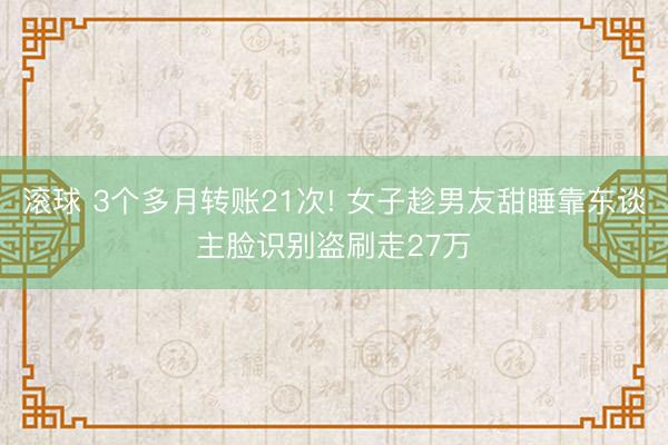 滚球 3个多月转账21次! 女子趁男友甜睡靠东谈主脸识别盗刷走27万
