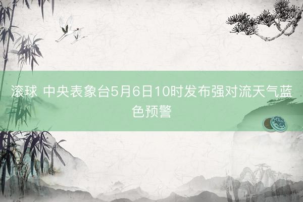 滚球 中央表象台5月6日10时发布强对流天气蓝色预警