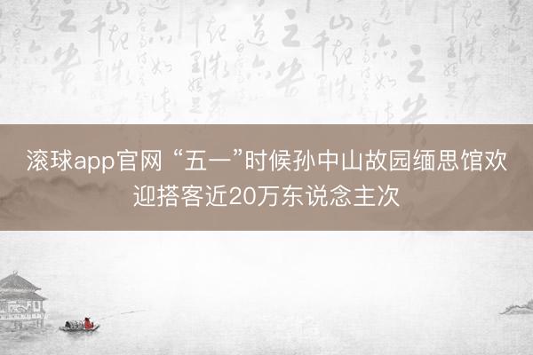 滚球app官网 “五一”时候孙中山故园缅思馆欢迎搭客近20万东说念主次
