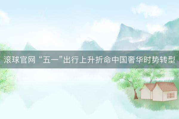 滚球官网 “五一”出行上升折命中国奢华时势转型