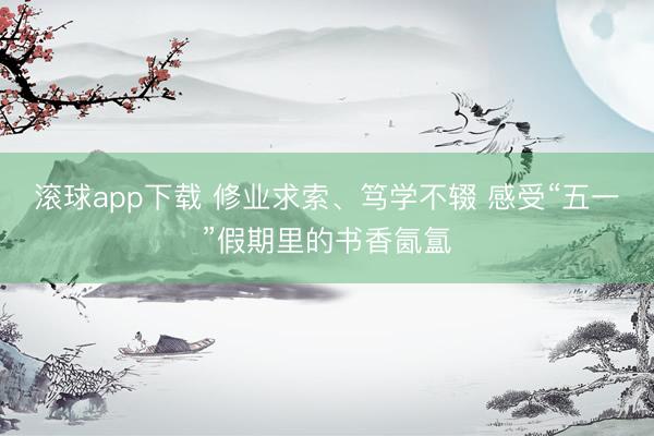 滚球app下载 修业求索、笃学不辍 感受“五一”假期里的书香氤氲
