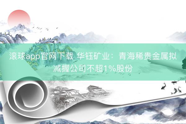 滚球app官网下载 华钰矿业：青海稀贵金属拟减握公司不超1%股份