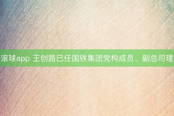 滚球app 王创路已任国铁集团党构成员、副总司理