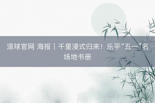 滚球官网 海报｜千里浸式归来！乐平“五一”名场地书册
