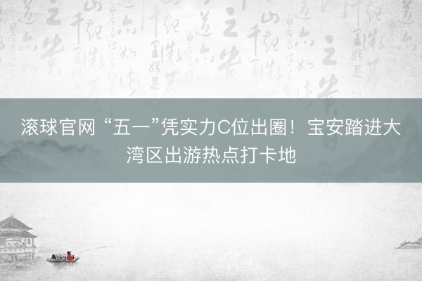 滚球官网 “五一”凭实力C位出圈！宝安踏进大湾区出游热点打卡地