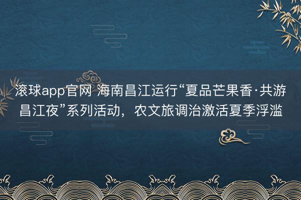 滚球app官网 海南昌江运行“夏品芒果香·共游昌江夜”系列活动，农文旅调治激活夏季浮滥