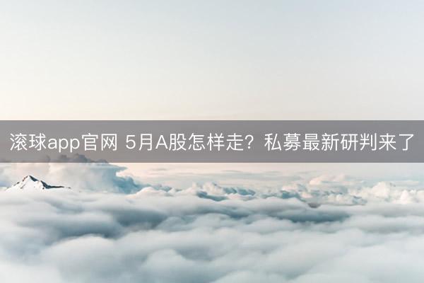 滚球app官网 5月A股怎样走？私募最新研判来了