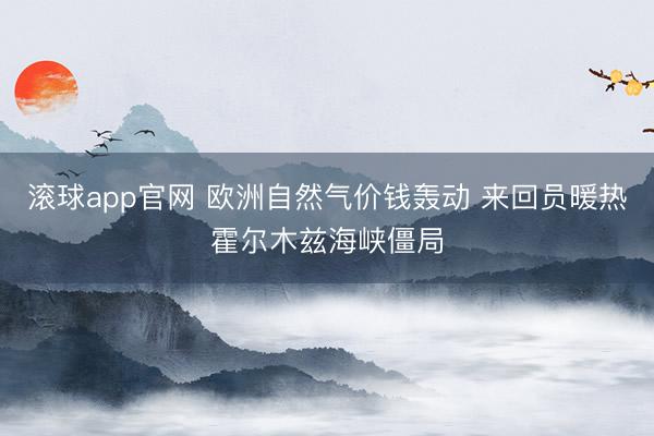 滚球app官网 欧洲自然气价钱轰动 来回员暖热霍尔木兹海峡僵局