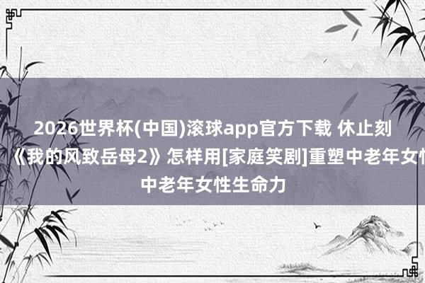 2026世界杯(中国)滚球app官方下载 休止刻板印象！《我的风致岳母2》怎样用[家庭笑剧]重塑中老年女性生命力