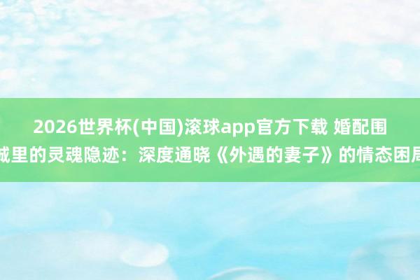 2026世界杯(中国)滚球app官方下载 婚配围城里的灵魂隐迹：深度通晓《外遇的妻子》的情态困局