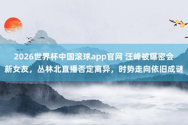 2026世界杯中国滚球app官网 汪峰被曝密会新女友，丛林北直播否定离异，时势走向依旧成谜