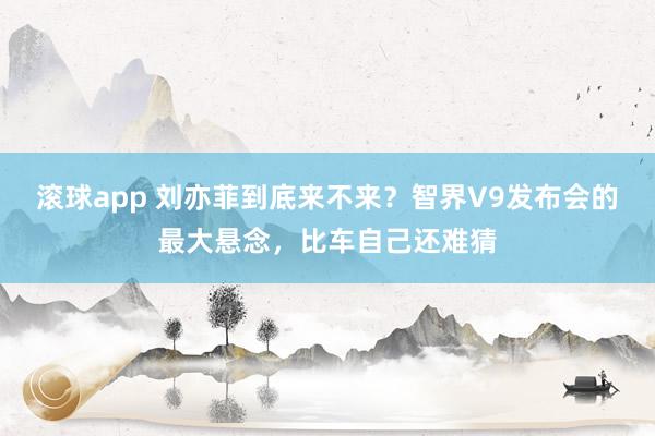 滚球app 刘亦菲到底来不来？智界V9发布会的最大悬念，比车自己还难猜