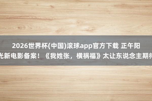 2026世界杯(中国)滚球app官方下载 正午阳光新电影备案！《我姓张，横祸福》太让东说念主期待