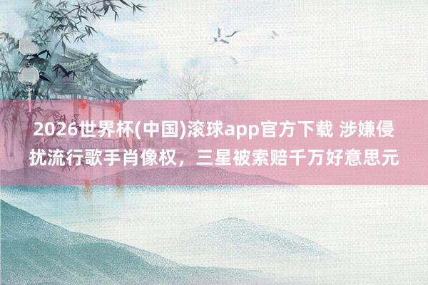 2026世界杯(中国)滚球app官方下载 涉嫌侵扰流行歌手肖像权，三星被索赔千万好意思元