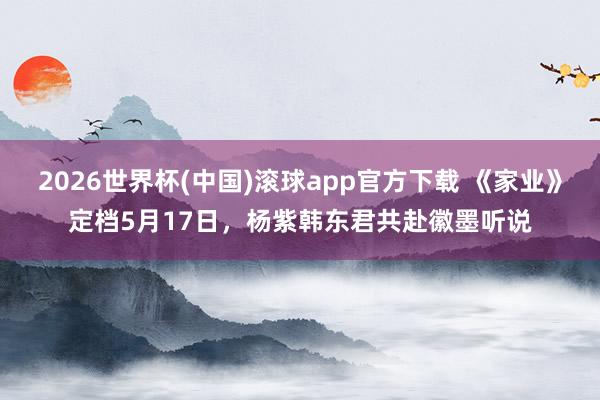 2026世界杯(中国)滚球app官方下载 《家业》定档5月17日，杨紫韩东君共赴徽墨听说