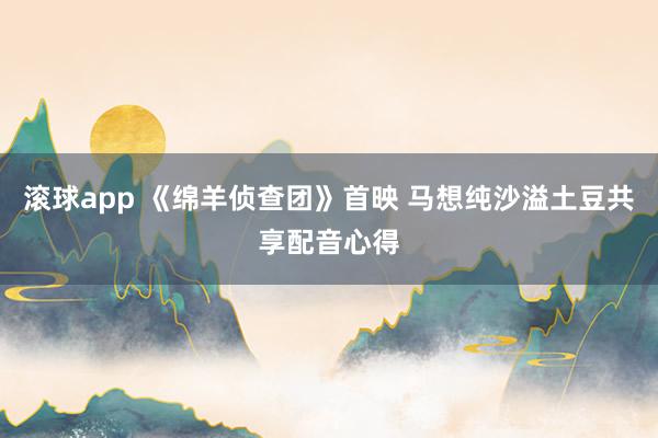 滚球app 《绵羊侦查团》首映 马想纯沙溢土豆共享配音心得