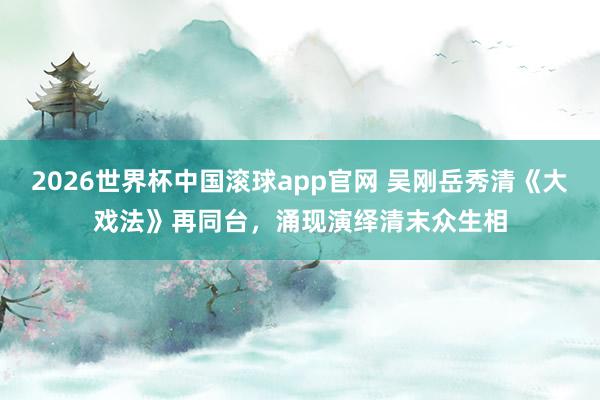 2026世界杯中国滚球app官网 吴刚岳秀清《大戏法》再同台，涌现演绎清末众生相