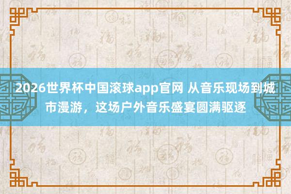 2026世界杯中国滚球app官网 从音乐现场到城市漫游，这场户外音乐盛宴圆满驱逐